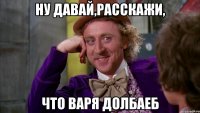 Ну давай,расскажи, что Варя долбаеб