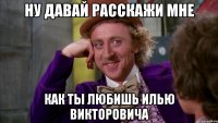 НУ ДАВАЙ РАССКАЖИ МНЕ КАК ТЫ ЛЮБИШЬ ИЛЬЮ ВИКТОРОВИЧА