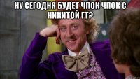 Ну сегодня будет чпок чпок с Никитой гт? 
