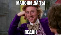 Максим да ты ПЕДИК