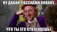 Ну давай, расскажи Вовану Что ты его отвлекаешь)