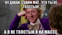 Ну давай, скажи мне , что ты не толстый! А я не толстый я на массе.
