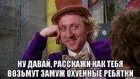  Ну давай, расскажи как тебя возьмут замуж охуенные ребятки