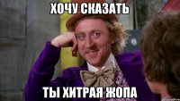Хочу сказать Ты хитрая жопа