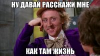 ну давай расскажи мне как там жизнь