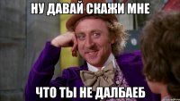 ну давай скажи мне что ты не далбаеб