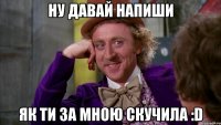 НУ ДАВАЙ НАПИШИ як ти за мною скучила :D