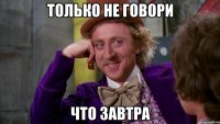 ТОЛЬКО НЕ ГОВОРИ ЧТО ЗАВТРА