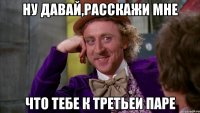 Ну давай,расскажи мне что тебе к третьеи паре