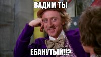 Вадим ты Ебанутый!!?
