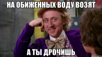 на обиженных воду возят а ты дрочишь