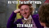 ну что ты бугуртишь тётя Надя