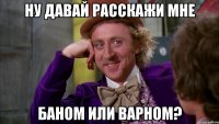 Ну давай расскажи мне Баном или варном?