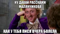 ну давай расскажи малянчикова как у тебя пися вчера болела
