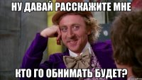 ну давай расскажите мне кто го обнимать будет?