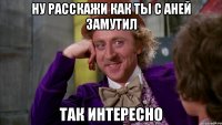 Ну расскажи как ты с Аней замутил Так интересно