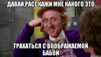 Давай,расскажи мне какого это трахаться с воображаемой бабой