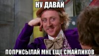 ну давай поприсылай мне еще смайликов