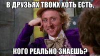 в друзьях твоих хоть есть, кого реально знаешь?