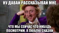 Ну давай рассказывай мне что мы сейчас что нибудь посмотрим. я люблю сказки