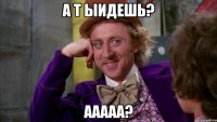 а т ыидешь? ааааа?
