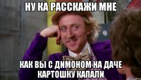 Ну ка расскажи мне Как вы с Димоном на даче картошку капали
