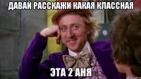 давай расскажи какая классная эта 2 аня