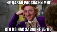 Ну давай,расскажи мне кто из нас завалит еб*ло.