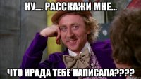 Ну.... Расскажи мне... Что Ирада тебе написала????