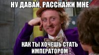 ну давай, расскажи мне как ты хочешь стать императором