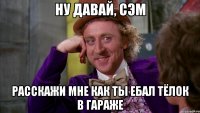 Ну давай, Сэм расскажи мне как ты ебал тёлок в гараже