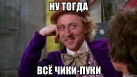 Ну тогда Всё чики-пуки
