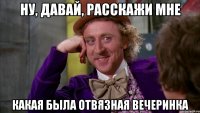 ну, давай, расскажи мне какая была отвязная вечеринка