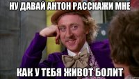 Ну давай Антон расскажи мне как у тебя живот болит