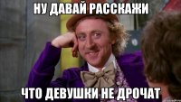 Ну давай расскажи Что девушки не дрочат