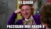 Ну давай Расскажи мне какой я