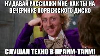 ну давай расскажи мне, как ты на вечеринке норвежского диско слушал техно в прайм-тайм!