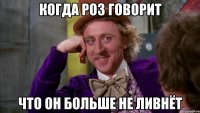 Когда Роз говорит Что он больше не ливнёт