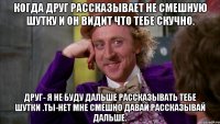 Когда друг рассказывает не смешную шутку и он видит что тебе скучно. Друг- я не буду дальше рассказывать тебе шутки .Ты-нет мне смешно давай рассказывай дальше.