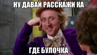 Ну давай расскажи ка где булочка