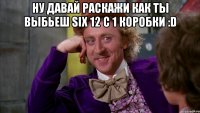 Ну давай раскажи как ты выбьеш SIX 12 С 1 Коробки :D 