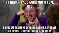 ну давай, расскажи мне о том, что в нашем паблике есть девушки, которые по красоте переплюнут этих двух