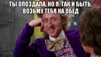 Ты опоздала, но я, так и быть, возьму тебя на обед 