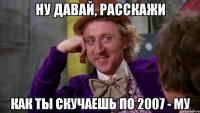 ну давай, расскажи как ты скучаешь по 2007 - му