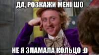 Да, розкажи мені шо не я зламала кольцо :D