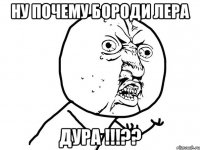 Ну почему бороди лера Дура !!!??