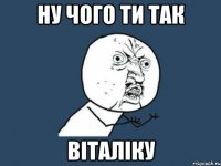 ну чого ти так Віталіку