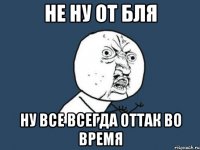 не ну от бля ну все всегда оттак во время