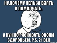 Ну,почему нельзя взять и помолчать, А нужно,рисковать своим здоровьем. P.S. 21 век