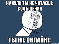 Ну хули ты не читаешь сообщения ты же онлайн!!